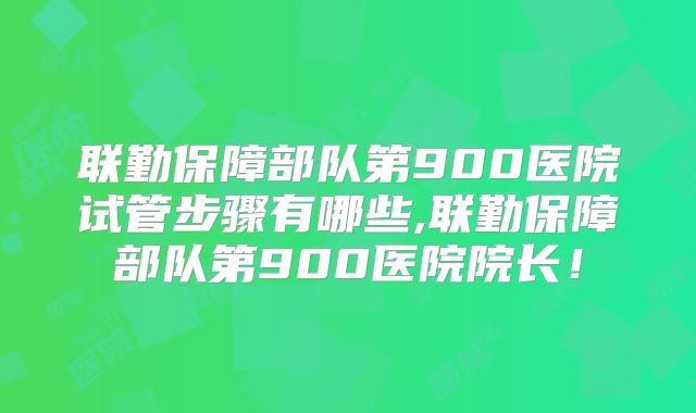 联勤保障部队第900医院试管步骤有哪些,联勤保障部队第900医院院长！