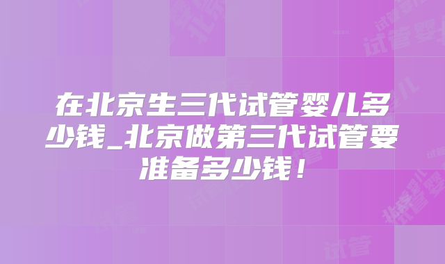 在北京生三代试管婴儿多少钱_北京做第三代试管要准备多少钱！