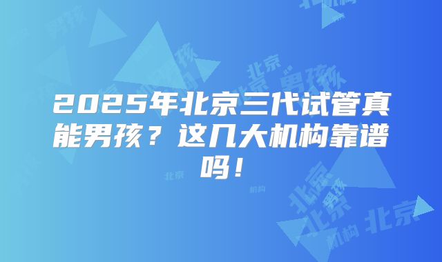 2025年北京三代试管真能男孩？这几大机构靠谱吗！