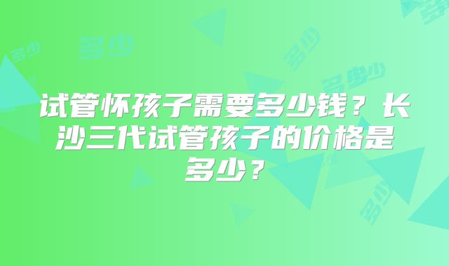 试管怀孩子需要多少钱？长沙三代试管孩子的价格是多少？