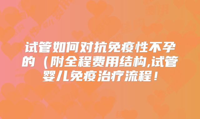 试管如何对抗免疫性不孕的(附全程费用结构,试管婴儿免疫治疗流程!
