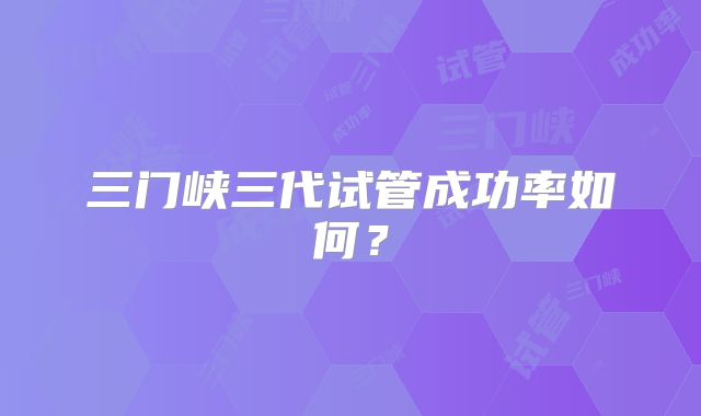 三门峡三代试管成功率如何?