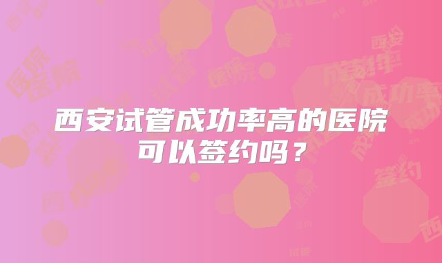 西安试管成功率高的医院可以签约吗？