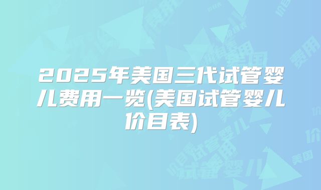 2025年美国三代试管婴儿费用一览(美国试管婴儿价目表)