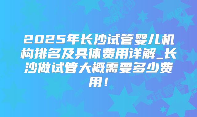 2025年长沙试管婴儿机构排名及具体费用详解_长沙做试管大概需要多少费用！