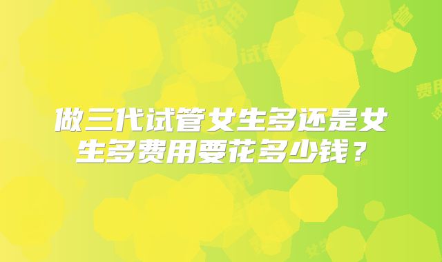 做三代试管女生多还是女生多费用要花多少钱？