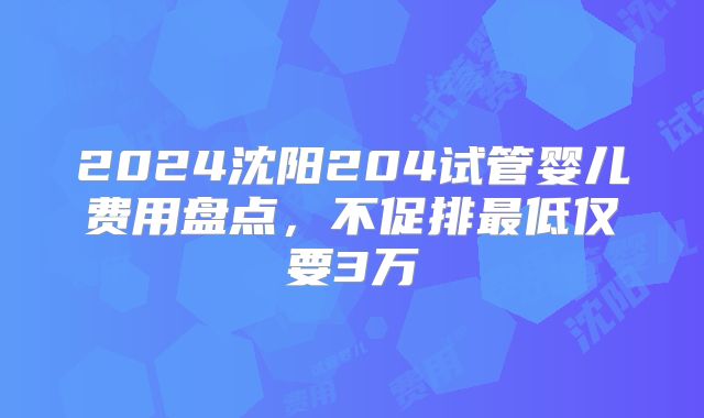 2024沈阳204试管婴儿费用盘点,不促排最低仅要3万