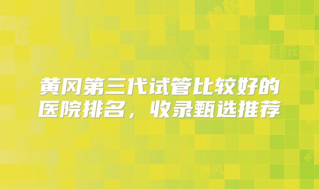 黄冈第三代试管比较好的医院排名，收录甄选推荐