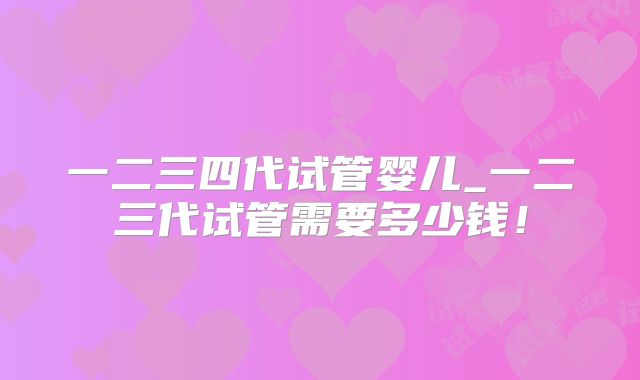 一二三四代试管婴儿_一二三代试管需要多少钱！