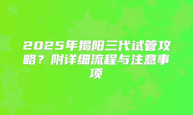 2025年揭阳三代试管攻略?附详细流程与注意事项