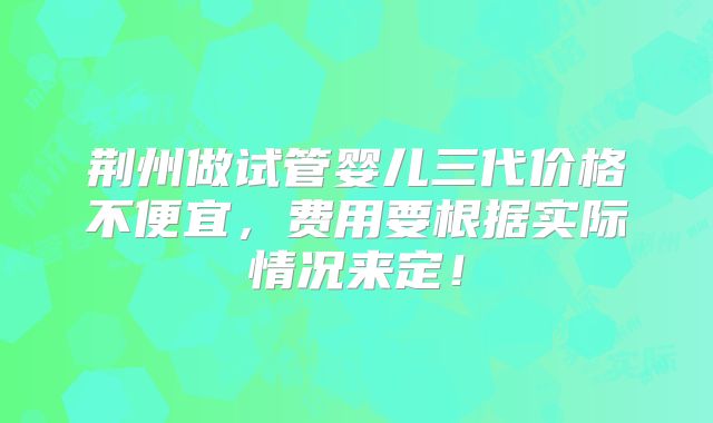 荆州做试管婴儿三代价格不便宜，费用要根据实际情况来定！