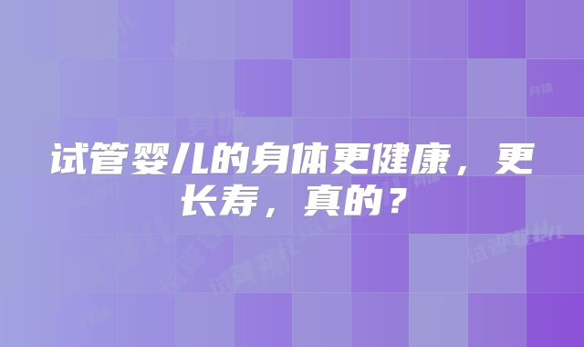 试管婴儿的身体更健康，更长寿，真的？