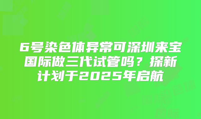 6号染色体异常可深圳来宝国际做三代试管吗？探新计划于2025年启航