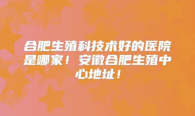 合肥生殖科技术好的医院是哪家!安徽合肥生殖中心地址!