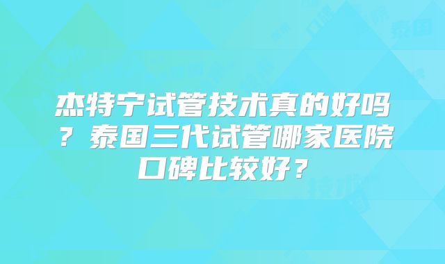杰特宁试管技术真的好吗？泰国三代试管哪家医院口碑比较好？
