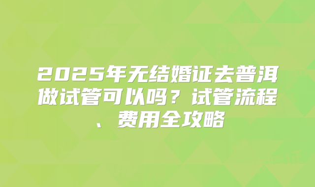 2025年无结婚证去普洱做试管可以吗?试管流程、费用全攻略