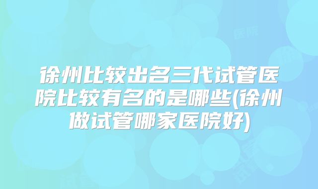 徐州比较出名三代试管医院比较有名的是哪些(徐州做试管哪家医院好)