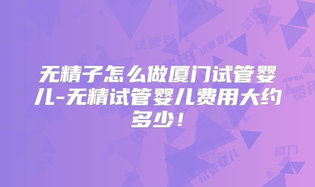 无精子怎么做厦门试管婴儿-无精试管婴儿费用大约多少!