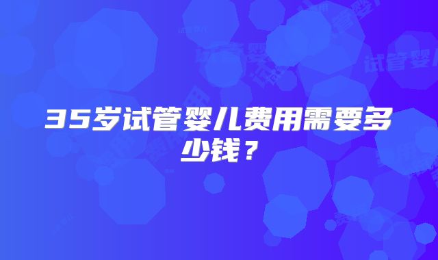 35岁试管婴儿费用需要多少钱？