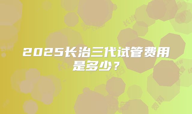 2025长治三代试管费用是多少？
