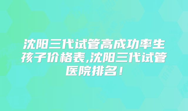 沈阳三代试管高成功率生孩子价格表,沈阳三代试管医院排名！