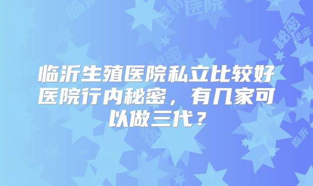 临沂生殖医院私立比较好医院行内秘密，有几家可以做三代？