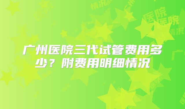 广州医院三代试管费用多少？附费用明细情况