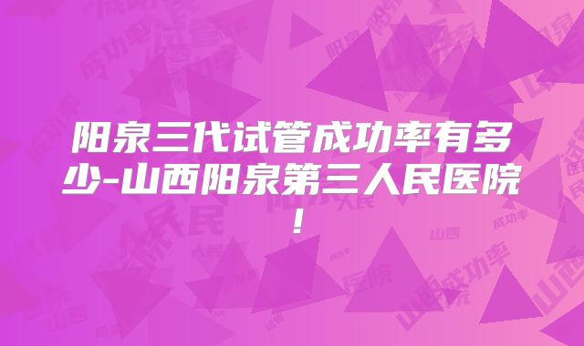 阳泉三代试管成功率有多少-山西阳泉第三人民医院！