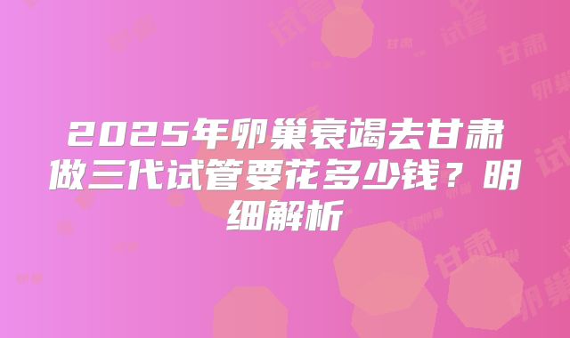 2025年卵巢衰竭去甘肃做三代试管要花多少钱？明细解析