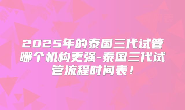 2025年的泰国三代试管哪个机构更强-泰国三代试管流程时间表！