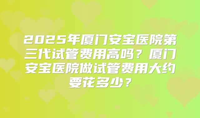 2025年厦门安宝医院第三代试管费用高吗？厦门安宝医院做试管费用大约要花多少？