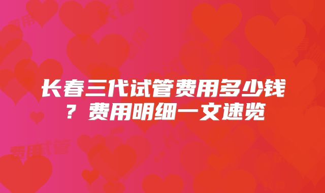 长春三代试管费用多少钱？费用明细一文速览