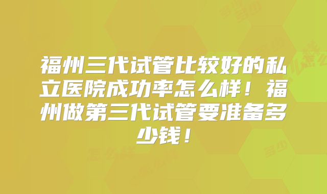 福州三代试管比较好的私立医院成功率怎么样！福州做第三代试管要准备多少钱！
