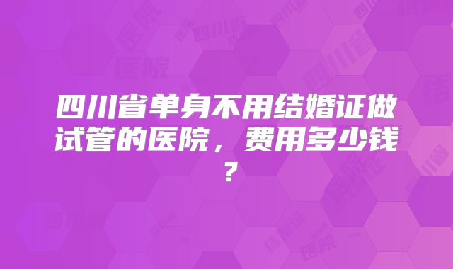 四川省单身不用结婚证做试管的医院，费用多少钱？