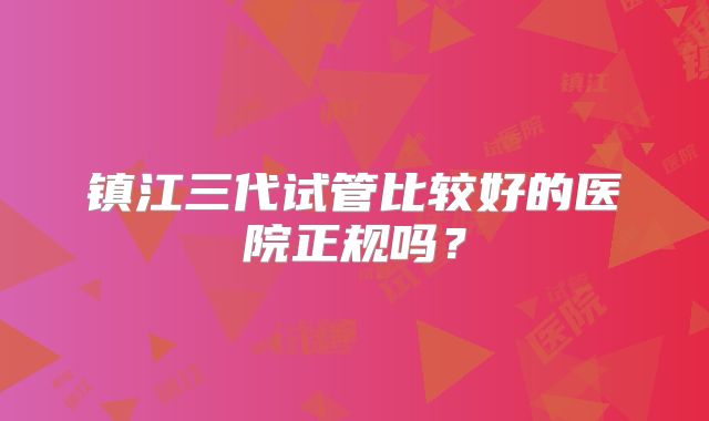 镇江三代试管比较好的医院正规吗？
