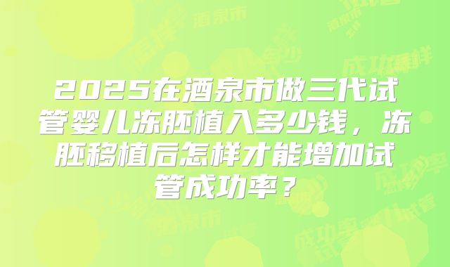 2025在酒泉市做三代试管婴儿冻胚植入多少钱，冻胚移植后怎样才能增加试管成功率？