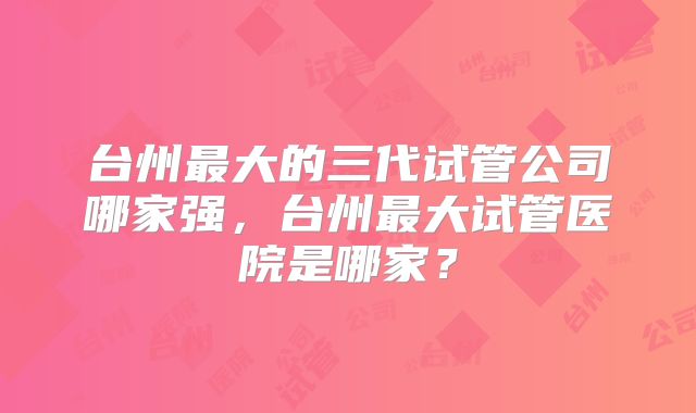 台州最大的三代试管公司哪家强，台州最大试管医院是哪家？