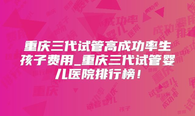重庆三代试管高成功率生孩子费用_重庆三代试管婴儿医院排行榜!