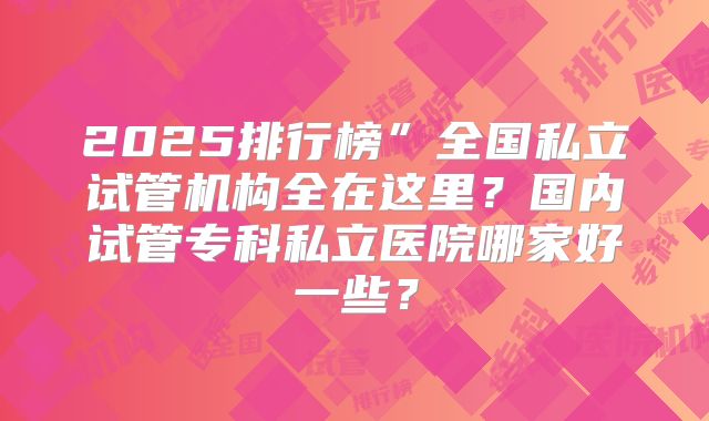 2025排行榜”全国私立试管机构全在这里?国内试管专科私立医院哪家好一些?