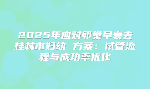 2025年应对卵巢早衰去桂林市妇幼 方案：试管流程与成功率优化