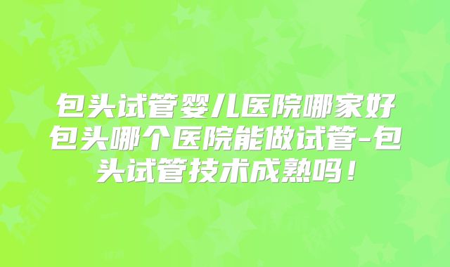 包头试管婴儿医院哪家好包头哪个医院能做试管-包头试管技术成熟吗!