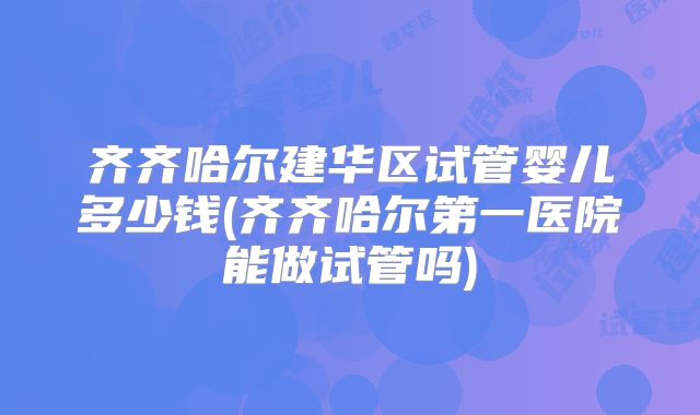 齐齐哈尔建华区试管婴儿多少钱(齐齐哈尔第一医院能做试管吗)