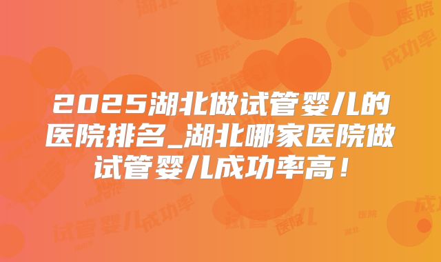 2025湖北做试管婴儿的医院排名_湖北哪家医院做试管婴儿成功率高！