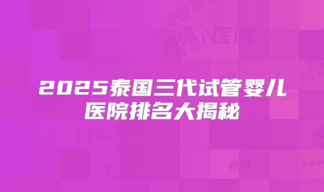 2025泰国三代试管婴儿医院排名大揭秘