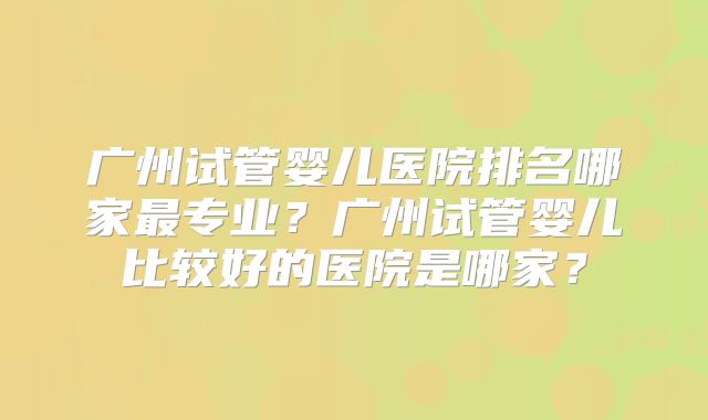 广州试管婴儿医院排名哪家最专业？广州试管婴儿比较好的医院是哪家？