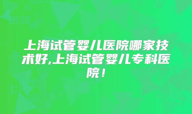 上海试管婴儿医院哪家技术好,上海试管婴儿专科医院！