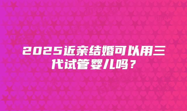 2025近亲结婚可以用三代试管婴儿吗?
