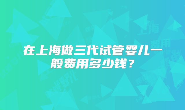 在上海做三代试管婴儿一般费用多少钱？