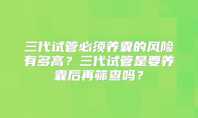 三代试管必须养囊的风险有多高？三代试管是要养囊后再筛查吗？