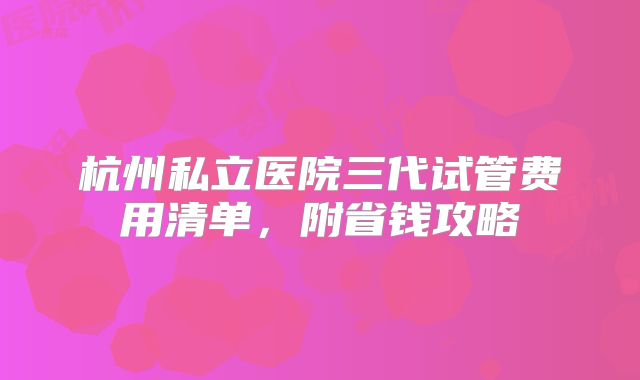 杭州私立医院三代试管费用清单，附省钱攻略